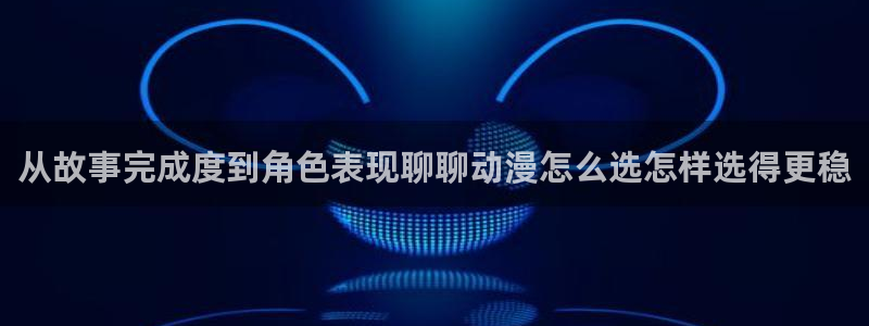 动漫天堂动漫：从故事完成度到角色表现聊聊动漫怎么选怎样选得更稳配图